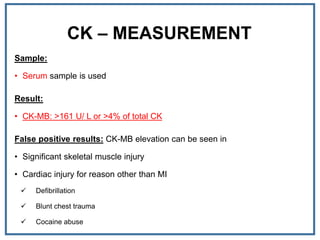 CK – MEASUREMENT
Sample:
• Serum sample is used
Result:
• CK-MB: >161 U/ L or >4% of total CK
False positive results: CK-MB elevation can be seen in
• Significant skeletal muscle injury
• Cardiac injury for reason other than MI
 Defibrillation
 Blunt chest trauma
 Cocaine abuse
 
