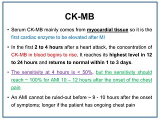 CK-MB
• Serum CK-MB mainly comes from myocardial tissue so it is the
first cardiac enzyme to be elevated after MI
• In the first 2 to 4 hours after a heart attack, the concentration of
CK-MB in blood begins to rise. It reaches its highest level in 12
to 24 hours and returns to normal within 1 to 3 days.
• The sensitivity at 4 hours is < 50%, but the sensitivity should
reach ~ 100% for AMI 10 – 12 hours after the onset of the chest
pain
• An AMI cannot be ruled-out before ~ 9 - 10 hours after the onset
of symptoms; longer if the patient has ongoing chest pain
 