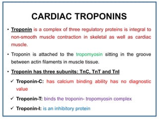 CARDIAC TROPONINS
• Troponin is a complex of three regulatory proteins is integral to
non-smooth muscle contraction in skeletal as well as cardiac
muscle.
• Troponin is attached to the tropomyosin sitting in the groove
between actin filaments in muscle tissue.
• Troponin has three subunits: TnC, TnT and TnI
 Troponin-C: has calcium binding ability has no diagnostic
value
 Troponin-T: binds the troponin- tropomyosin complex
 Troponin-I: is an inhibitory protein
 