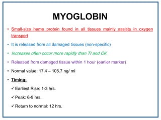 MYOGLOBIN
• Small-size heme protein found in all tissues mainly assists in oxygen
transport
• It is released from all damaged tissues (non-specific)
• Increases often occur more rapidly than TI and CK
• Released from damaged tissue within 1 hour (earlier marker)
• Normal value: 17.4 – 105.7 ng/ ml
• Timing:
 Earliest Rise: 1-3 hrs.
 Peak: 6-9 hrs.
 Return to normal: 12 hrs.
 