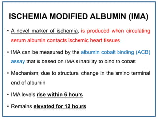 ISCHEMIA MODIFIED ALBUMIN (IMA)
• A novel marker of ischemia, is produced when circulating
serum albumin contacts ischemic heart tissues
• IMA can be measured by the albumin cobalt binding (ACB)
assay that is based on IMA's inability to bind to cobalt
• Mechanism; due to structural change in the amino terminal
end of albumin
• IMA levels rise within 6 hours
• Remains elevated for 12 hours
 