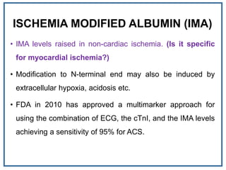 ISCHEMIA MODIFIED ALBUMIN (IMA)
• IMA levels raised in non-cardiac ischemia. (Is it specific
for myocardial ischemia?)
• Modification to N-terminal end may also be induced by
extracellular hypoxia, acidosis etc.
• FDA in 2010 has approved a multimarker approach for
using the combination of ECG, the cTnI, and the IMA levels
achieving a sensitivity of 95% for ACS.
 