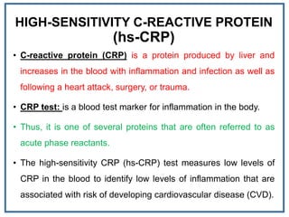 HIGH-SENSITIVITY C-REACTIVE PROTEIN
(hs-CRP)
• C-reactive protein (CRP) is a protein produced by liver and
increases in the blood with inflammation and infection as well as
following a heart attack, surgery, or trauma.
• CRP test: is a blood test marker for inflammation in the body.
• Thus, it is one of several proteins that are often referred to as
acute phase reactants.
• The high-sensitivity CRP (hs-CRP) test measures low levels of
CRP in the blood to identify low levels of inflammation that are
associated with risk of developing cardiovascular disease (CVD).
 
