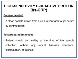 HIGH-SENSITIVITY C-REACTIVE PROTEIN
(hs-CRP)
Sample needed:
• A blood sample drawn from a vein in your arm to get serum
by centrifugation.
Test preparation needed:
• Patient should be healthy at the time of the sample
collection, without any recent illnesses, infections,
inflammation, or injuries.
 