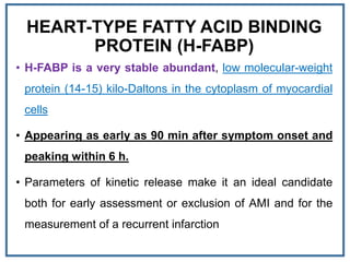 HEART-TYPE FATTY ACID BINDING
PROTEIN (H-FABP)
• H-FABP is a very stable abundant, low molecular-weight
protein (14-15) kilo-Daltons in the cytoplasm of myocardial
cells
• Appearing as early as 90 min after symptom onset and
peaking within 6 h.
• Parameters of kinetic release make it an ideal candidate
both for early assessment or exclusion of AMI and for the
measurement of a recurrent infarction
 