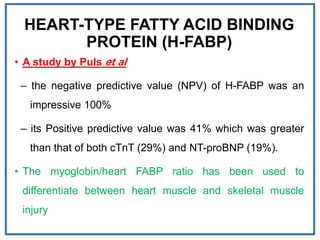 HEART-TYPE FATTY ACID BINDING
PROTEIN (H-FABP)
• A study by Puls et al
– the negative predictive value (NPV) of H-FABP was an
impressive 100%
– its Positive predictive value was 41% which was greater
than that of both cTnT (29%) and NT-proBNP (19%).
• The myoglobin/heart FABP ratio has been used to
differentiate between heart muscle and skeletal muscle
injury
 