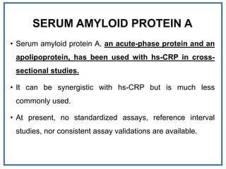 SERUM AMYLOID PROTEIN A
• Serum amyloid protein A, an acute-phase protein and an
apolipoprotein, has been used with hs-CRP in cross-
sectional studies.
• It can be synergistic with hs-CRP but is much less
commonly used.
• At present, no standardized assays, reference interval
studies, nor consistent assay validations are available.
 