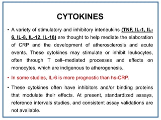 CYTOKINES
• A variety of stimulatory and inhibitory interleukins (TNF, IL-1, IL-
6, IL-8, IL-12, IL-18) are thought to help mediate the elaboration
of CRP and the development of atherosclerosis and acute
events. These cytokines may stimulate or inhibit leukocytes,
often through T cell–mediated processes and effects on
monocytes, which are indigenous to atherogenesis.
• In some studies, IL-6 is more prognostic than hs-CRP.
• These cytokines often have inhibitors and/or binding proteins
that modulate their effects. At present, standardized assays,
reference intervals studies, and consistent assay validations are
not available.
 