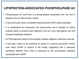 LIPOPROTEIN-ASSOCIATED PHOSPHOLIPASE A2
• Phospholipase A2 (Lp-PLA2) is a phospholipase associated with LDL that is
thought to be an inflammatory marker.
• It was previously known as platelet-activating factor (PAF) acetyl hydrolase.
• It is synthesized by monocytes and lymphocytes and is thought to cleave
oxidized lipids to produce lipid fragments that are more atherogenic and that
increase endothelial adhesion.
• An FDA-approved assay for this analyte includes obligatory reference intervals.
• It has been shown to be predictive of events in a primary prevention cohort,
even when hsCRP is present in the model, suggesting that it measures
something different from what is measured by the acute-phase reactants
associated with hsCRP.
 