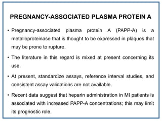 PREGNANCY-ASSOCIATED PLASMA PROTEIN A
• Pregnancy-associated plasma protein A (PAPP-A) is a
metalloproteinase that is thought to be expressed in plaques that
may be prone to rupture.
• The literature in this regard is mixed at present concerning its
use.
• At present, standardize assays, reference interval studies, and
consistent assay validations are not available.
• Recent data suggest that heparin administration in MI patients is
associated with increased PAPP-A concentrations; this may limit
its prognostic role.
 