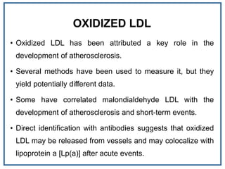 OXIDIZED LDL
• Oxidized LDL has been attributed a key role in the
development of atherosclerosis.
• Several methods have been used to measure it, but they
yield potentially different data.
• Some have correlated malondialdehyde LDL with the
development of atherosclerosis and short-term events.
• Direct identification with antibodies suggests that oxidized
LDL may be released from vessels and may colocalize with
lipoprotein a [Lp(a)] after acute events.
 