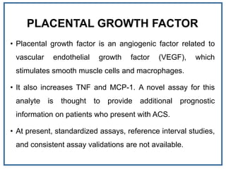PLACENTAL GROWTH FACTOR
• Placental growth factor is an angiogenic factor related to
vascular endothelial growth factor (VEGF), which
stimulates smooth muscle cells and macrophages.
• It also increases TNF and MCP-1. A novel assay for this
analyte is thought to provide additional prognostic
information on patients who present with ACS.
• At present, standardized assays, reference interval studies,
and consistent assay validations are not available.
 