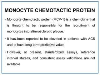 MONOCYTE CHEMOTACTIC PROTEIN
• Monocyte chemotactic protein (MCP-1) is a chemokine that
is thought to be responsible for the recruitment of
monocytes into atherosclerotic plaque.
• It has been reported to be elevated in patients with ACS
and to have long-term predictive value.
• However, at present, standardized assays, reference
interval studies, and consistent assay validations are not
available
 