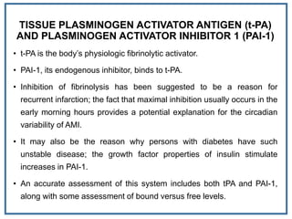 TISSUE PLASMINOGEN ACTIVATOR ANTIGEN (t-PA)
AND PLASMINOGEN ACTIVATOR INHIBITOR 1 (PAI-1)
• t-PA is the body’s physiologic fibrinolytic activator.
• PAI-1, its endogenous inhibitor, binds to t-PA.
• Inhibition of fibrinolysis has been suggested to be a reason for
recurrent infarction; the fact that maximal inhibition usually occurs in the
early morning hours provides a potential explanation for the circadian
variability of AMI.
• It may also be the reason why persons with diabetes have such
unstable disease; the growth factor properties of insulin stimulate
increases in PAI-1.
• An accurate assessment of this system includes both tPA and PAI-1,
along with some assessment of bound versus free levels.
 