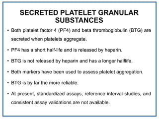 SECRETED PLATELET GRANULAR
SUBSTANCES
• Both platelet factor 4 (PF4) and beta thromboglobulin (BTG) are
secreted when platelets aggregate.
• PF4 has a short half-life and is released by heparin.
• BTG is not released by heparin and has a longer halflife.
• Both markers have been used to assess platelet aggregation.
• BTG is by far the more reliable.
• At present, standardized assays, reference interval studies, and
consistent assay validations are not available.
 