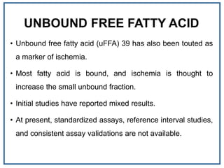 UNBOUND FREE FATTY ACID
• Unbound free fatty acid (uFFA) 39 has also been touted as
a marker of ischemia.
• Most fatty acid is bound, and ischemia is thought to
increase the small unbound fraction.
• Initial studies have reported mixed results.
• At present, standardized assays, reference interval studies,
and consistent assay validations are not available.
 