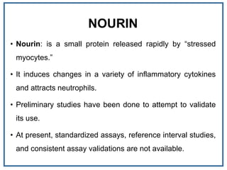 NOURIN
• Nourin: is a small protein released rapidly by “stressed
myocytes.”
• It induces changes in a variety of inflammatory cytokines
and attracts neutrophils.
• Preliminary studies have been done to attempt to validate
its use.
• At present, standardized assays, reference interval studies,
and consistent assay validations are not available.
 