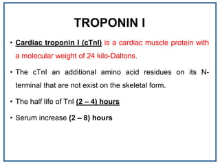 TROPONIN I
• Cardiac troponin I (cTnI) is a cardiac muscle protein with
a molecular weight of 24 kilo-Daltons.
• The cTnI an additional amino acid residues on its N-
terminal that are not exist on the skeletal form.
• The half life of TnI (2 – 4) hours
• Serum increase (2 – 8) hours
 