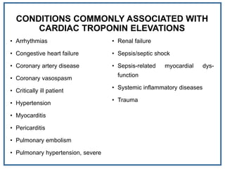 CONDITIONS COMMONLY ASSOCIATED WITH
CARDIAC TROPONIN ELEVATIONS
• Arrhythmias
• Congestive heart failure
• Coronary artery disease
• Coronary vasospasm
• Critically ill patient
• Hypertension
• Myocarditis
• Pericarditis
• Pulmonary embolism
• Pulmonary hypertension, severe
• Renal failure
• Sepsis/septic shock
• Sepsis-related myocardial dys-
function
• Systemic inflammatory diseases
• Trauma
 