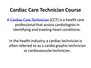 Cardiac Care Technician Course
A Cardiac Care Technician (CCT) is a health care
professionalthat assists cardiologists in
identifying and treating heart conditions.
In the health industry, a cardiac technician is
often referred to as a cardio graphic technician
or cardiovasculartechnician.
 
