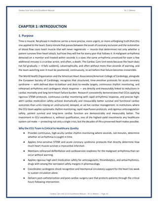 Cardiac Care Unit (CCU) Excellence Manual Dr J L Meena
Cardiac Care Unit (CCU) Excellence Manual – Dr J L Meena | Page 10
CHAPTER 1: INTRODUCTION
1. Purpose
Time is muscle. No phrase in medicine carries a more precise, more urgent, or more unforgiving truth than this
one applied to the heart. Every minute that passes between the onset of coronary occlusion and the restoration
of blood flow costs heart muscle that will never regenerate — muscle that determines not only whether a
patient survives their heart attack, but how they will live for every year that follows it. A malignant arrhythmia
detected on a monitor and treated within seconds is a save; the same arrhythmia unnoticed for even a few
additional minutes is a cardiac arrest, and often, a death. The Cardiac Care Unit exists because the heart does
not fail gradually — it fails suddenly, catastrophically, and often without more than seconds of warning, and
the team watching over it must be positioned, continuously, to act before that failure becomes irreversible.
The World Health Organization and the American Heart Association/American College of Cardiology, alongside
the European Society of Cardiology, recognize that structured, time-sensitive protocols for acute coronary
syndrome — with defined door-to-balloon and door-to-needle targets, continuous rhythm monitoring, and
rehearsed arrhythmia and cardiogenic shock response — are directly and measurably linked to reductions in
cardiac mortality and long-term heart failure burden. Research consistently demonstrates that CCUs applying
rigorous STEMI protocols, continuous cardiac monitoring with rapid arrhythmia response, and precise high-
alert cardiac medication safety achieve dramatically and measurably better survival and functional cardiac
outcomes than units relying on unstructured, delayed, or ad hoc cardiac management. In institutions where
the CCU team applies systematic rhythm monitoring, rapid reperfusion protocols, and rigorous anticoagulation
safety, patient survival and long-term cardiac function are demonstrably and measurably better. The
investment in CCU excellence is, without qualification, one of the highest-yield investments any healthcare
system can make — protecting not only a single crisis, but the decades of life a preserved heart makes possible.
Why the CCU Team Is Critical to Healthcare Quality
● Provides continuous, high-acuity cardiac rhythm monitoring where seconds, not minutes, determine
whether an arrhythmia is caught in time.
● Applies time-sensitive STEMI and acute coronary syndrome protocols that directly determine how
much heart muscle survives a myocardial infarction.
● Maintains rehearsed defibrillation and cardioversion readiness for the malignant arrhythmia that can
occur without warning.
● Applies rigorous high-alert medication safety for anticoagulants, thrombolytics, and antiarrhythmics,
drugs with among the narrowest safety margins in pharmacology.
● Coordinates cardiogenic shock recognition and mechanical circulatory support for the heart too weak
to sustain circulation alone.
● Delivers post-catheterization and post-cardiac-surgery care that protects patients through the critical
hours following intervention.
 
