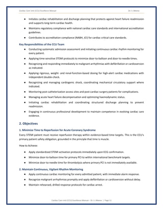 Cardiac Care Unit (CCU) Excellence Manual Dr J L Meena
Cardiac Care Unit (CCU) Excellence Manual – Dr J L Meena | Page 11
● Initiates cardiac rehabilitation and discharge planning that protects against heart failure readmission
and supports long-term cardiac health.
● Maintains regulatory compliance with national cardiac care standards and international accreditation
guidelines.
● Contributes to accreditation compliance (NABH, JCI) for cardiac critical care standards.
Key Responsibilities of the CCU Team
● Conducting systematic admission assessment and initiating continuous cardiac rhythm monitoring for
every patient.
● Applying time-sensitive STEMI protocols to minimize door-to-balloon and door-to-needle times.
● Recognizing and responding immediately to malignant arrhythmias with defibrillation or cardioversion
as indicated.
● Applying rigorous, weight- and renal-function-based dosing for high-alert cardiac medications with
independent double-check.
● Recognizing and managing cardiogenic shock, coordinating mechanical circulatory support where
indicated.
● Monitoring post-catheterization access sites and post-cardiac-surgery patients for complications.
● Managing acute heart failure decompensation and optimizing haemodynamic status.
● Initiating cardiac rehabilitation and coordinating structured discharge planning to prevent
readmission.
● Engaging in continuous professional development to maintain competence in evolving cardiac care
evidence.
2. Objectives
1. Minimize Time to Reperfusion for Acute Coronary Syndrome
Every STEMI patient must receive reperfusion therapy within evidence-based time targets. This is the CCU's
primary patient safety obligation, grounded in the principle that time is muscle.
How to Achieve:
● Apply standardized STEMI activation protocols immediately upon ECG confirmation.
● Minimize door-to-balloon time for primary PCI to within international benchmark targets.
● Minimize door-to-needle time for thrombolysis where primary PCI is not immediately available.
2. Maintain Continuous, Vigilant Rhythm Monitoring
● Apply continuous cardiac monitoring for every admitted patient, with immediate alarm response.
● Recognize malignant arrhythmias promptly and apply defibrillation or cardioversion without delay.
● Maintain rehearsed, drilled response protocols for cardiac arrest.
 