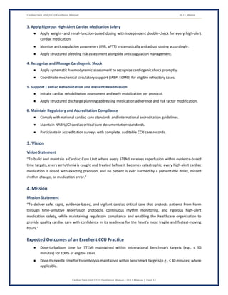 Cardiac Care Unit (CCU) Excellence Manual Dr J L Meena
Cardiac Care Unit (CCU) Excellence Manual – Dr J L Meena | Page 12
3. Apply Rigorous High-Alert Cardiac Medication Safety
● Apply weight- and renal-function-based dosing with independent double-check for every high-alert
cardiac medication.
● Monitor anticoagulation parameters (INR, aPTT) systematically and adjust dosing accordingly.
● Apply structured bleeding risk assessment alongside anticoagulation management.
4. Recognize and Manage Cardiogenic Shock
● Apply systematic haemodynamic assessment to recognize cardiogenic shock promptly.
● Coordinate mechanical circulatory support (IABP, ECMO) for eligible refractory cases.
5. Support Cardiac Rehabilitation and Prevent Readmission
● Initiate cardiac rehabilitation assessment and early mobilization per protocol.
● Apply structured discharge planning addressing medication adherence and risk factor modification.
6. Maintain Regulatory and Accreditation Compliance
● Comply with national cardiac care standards and international accreditation guidelines.
● Maintain NABH/JCI cardiac critical care documentation standards.
● Participate in accreditation surveys with complete, auditable CCU care records.
3. Vision
Vision Statement
“To build and maintain a Cardiac Care Unit where every STEMI receives reperfusion within evidence-based
time targets, every arrhythmia is caught and treated before it becomes catastrophic, every high-alert cardiac
medication is dosed with exacting precision, and no patient is ever harmed by a preventable delay, missed
rhythm change, or medication error.”
4. Mission
Mission Statement
“To deliver safe, rapid, evidence-based, and vigilant cardiac critical care that protects patients from harm
through time-sensitive reperfusion protocols, continuous rhythm monitoring, and rigorous high-alert
medication safety, while maintaining regulatory compliance and enabling the healthcare organization to
provide quality cardiac care with confidence in its readiness for the heart's most fragile and fastest-moving
hours.”
Expected Outcomes of an Excellent CCU Practice
● Door-to-balloon time for STEMI maintained within international benchmark targets (e.g., ≤ 90
minutes) for 100% of eligible cases.
● Door-to-needle time for thrombolysis maintained within benchmark targets (e.g., ≤ 30 minutes) where
applicable.
 
