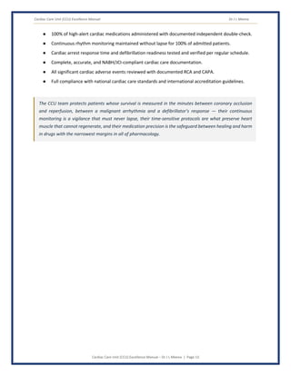 Cardiac Care Unit (CCU) Excellence Manual Dr J L Meena
Cardiac Care Unit (CCU) Excellence Manual – Dr J L Meena | Page 13
● 100% of high-alert cardiac medications administered with documented independent double-check.
● Continuous rhythm monitoring maintained without lapse for 100% of admitted patients.
● Cardiac arrest response time and defibrillation readiness tested and verified per regular schedule.
● Complete, accurate, and NABH/JCI-compliant cardiac care documentation.
● All significant cardiac adverse events reviewed with documented RCA and CAPA.
● Full compliance with national cardiac care standards and international accreditation guidelines.
The CCU team protects patients whose survival is measured in the minutes between coronary occlusion
and reperfusion, between a malignant arrhythmia and a defibrillator's response — their continuous
monitoring is a vigilance that must never lapse, their time-sensitive protocols are what preserve heart
muscle that cannot regenerate, and their medication precision is the safeguard between healing and harm
in drugs with the narrowest margins in all of pharmacology.
 