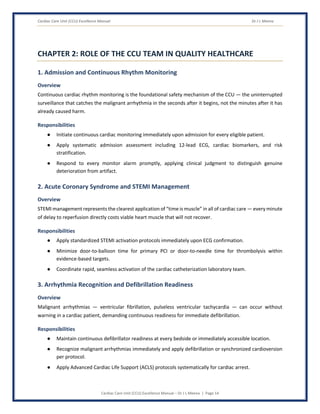 Cardiac Care Unit (CCU) Excellence Manual Dr J L Meena
Cardiac Care Unit (CCU) Excellence Manual – Dr J L Meena | Page 14
CHAPTER 2: ROLE OF THE CCU TEAM IN QUALITY HEALTHCARE
1. Admission and Continuous Rhythm Monitoring
Overview
Continuous cardiac rhythm monitoring is the foundational safety mechanism of the CCU — the uninterrupted
surveillance that catches the malignant arrhythmia in the seconds after it begins, not the minutes after it has
already caused harm.
Responsibilities
● Initiate continuous cardiac monitoring immediately upon admission for every eligible patient.
● Apply systematic admission assessment including 12-lead ECG, cardiac biomarkers, and risk
stratification.
● Respond to every monitor alarm promptly, applying clinical judgment to distinguish genuine
deterioration from artifact.
2. Acute Coronary Syndrome and STEMI Management
Overview
STEMI management represents the clearest application of “time is muscle” in all of cardiac care — every minute
of delay to reperfusion directly costs viable heart muscle that will not recover.
Responsibilities
● Apply standardized STEMI activation protocols immediately upon ECG confirmation.
● Minimize door-to-balloon time for primary PCI or door-to-needle time for thrombolysis within
evidence-based targets.
● Coordinate rapid, seamless activation of the cardiac catheterization laboratory team.
3. Arrhythmia Recognition and Defibrillation Readiness
Overview
Malignant arrhythmias — ventricular fibrillation, pulseless ventricular tachycardia — can occur without
warning in a cardiac patient, demanding continuous readiness for immediate defibrillation.
Responsibilities
● Maintain continuous defibrillator readiness at every bedside or immediately accessible location.
● Recognize malignant arrhythmias immediately and apply defibrillation or synchronized cardioversion
per protocol.
● Apply Advanced Cardiac Life Support (ACLS) protocols systematically for cardiac arrest.
 