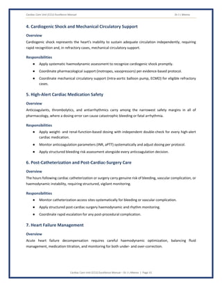 Cardiac Care Unit (CCU) Excellence Manual Dr J L Meena
Cardiac Care Unit (CCU) Excellence Manual – Dr J L Meena | Page 15
4. Cardiogenic Shock and Mechanical Circulatory Support
Overview
Cardiogenic shock represents the heart's inability to sustain adequate circulation independently, requiring
rapid recognition and, in refractory cases, mechanical circulatory support.
Responsibilities
● Apply systematic haemodynamic assessment to recognize cardiogenic shock promptly.
● Coordinate pharmacological support (inotropes, vasopressors) per evidence-based protocol.
● Coordinate mechanical circulatory support (intra-aortic balloon pump, ECMO) for eligible refractory
cases.
5. High-Alert Cardiac Medication Safety
Overview
Anticoagulants, thrombolytics, and antiarrhythmics carry among the narrowest safety margins in all of
pharmacology, where a dosing error can cause catastrophic bleeding or fatal arrhythmia.
Responsibilities
● Apply weight- and renal-function-based dosing with independent double-check for every high-alert
cardiac medication.
● Monitor anticoagulation parameters (INR, aPTT) systematically and adjust dosing per protocol.
● Apply structured bleeding risk assessment alongside every anticoagulation decision.
6. Post-Catheterization and Post-Cardiac-Surgery Care
Overview
The hours following cardiac catheterization or surgery carry genuine risk of bleeding, vascular complication, or
haemodynamic instability, requiring structured, vigilant monitoring.
Responsibilities
● Monitor catheterization access sites systematically for bleeding or vascular complication.
● Apply structured post-cardiac-surgery haemodynamic and rhythm monitoring.
● Coordinate rapid escalation for any post-procedural complication.
7. Heart Failure Management
Overview
Acute heart failure decompensation requires careful haemodynamic optimization, balancing fluid
management, medication titration, and monitoring for both under- and over-correction.
 
