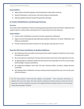 Cardiac Care Unit (CCU) Excellence Manual Dr J L Meena
Cardiac Care Unit (CCU) Excellence Manual – Dr J L Meena | Page 16
Responsibilities
● Apply evidence-based decongestion and haemodynamic optimization protocols.
● Monitor fluid balance, renal function, and clinical response systematically.
● Optimize guideline-directed medical therapy before discharge.
8. Cardiac Rehabilitation and Discharge Planning
Overview
Structured cardiac rehabilitation initiation and discharge planning directly reduce heart failure readmission and
support long-term cardiac health, extending the CCU's impact beyond the acute admission.
Responsibilities
● Initiate cardiac rehabilitation assessment and early, appropriate mobilization.
● Apply structured discharge planning addressing medication adherence, risk factor modification, and
follow-up coordination.
● Provide comprehensive patient education on warning signs requiring return to care.
How the CCU Team Contributes to Quality Healthcare
● By maintaining continuous rhythm monitoring, the team catches malignant arrhythmias in the seconds
that determine survival.
● By minimizing time to reperfusion, the team preserves heart muscle that cannot regenerate once lost.
● By applying rigorous medication safety, the team prevents the catastrophic errors this narrow-margin
pharmacology is uniquely vulnerable to.
● By recognizing cardiogenic shock early, the team intervenes before circulatory collapse becomes
irreversible.
● By initiating cardiac rehabilitation, the team extends protection beyond the acute crisis into the years
of life that follow it.
The CCU team protects a heart that fails suddenly, not gradually — their continuous monitoring is a
vigilance that must never lapse, their time-sensitive reperfusion protocols preserve muscle that will not
regenerate, and their medication precision is the safeguard between healing and harm in the narrowest-
margin pharmacology in medicine.
 