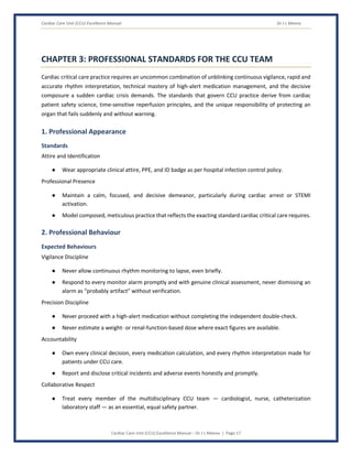Cardiac Care Unit (CCU) Excellence Manual Dr J L Meena
Cardiac Care Unit (CCU) Excellence Manual – Dr J L Meena | Page 17
CHAPTER 3: PROFESSIONAL STANDARDS FOR THE CCU TEAM
Cardiac critical care practice requires an uncommon combination of unblinking continuous vigilance, rapid and
accurate rhythm interpretation, technical mastery of high-alert medication management, and the decisive
composure a sudden cardiac crisis demands. The standards that govern CCU practice derive from cardiac
patient safety science, time-sensitive reperfusion principles, and the unique responsibility of protecting an
organ that fails suddenly and without warning.
1. Professional Appearance
Standards
Attire and Identification
● Wear appropriate clinical attire, PPE, and ID badge as per hospital infection control policy.
Professional Presence
● Maintain a calm, focused, and decisive demeanor, particularly during cardiac arrest or STEMI
activation.
● Model composed, meticulous practice that reflects the exacting standard cardiac critical care requires.
2. Professional Behaviour
Expected Behaviours
Vigilance Discipline
● Never allow continuous rhythm monitoring to lapse, even briefly.
● Respond to every monitor alarm promptly and with genuine clinical assessment, never dismissing an
alarm as “probably artifact” without verification.
Precision Discipline
● Never proceed with a high-alert medication without completing the independent double-check.
● Never estimate a weight- or renal-function-based dose where exact figures are available.
Accountability
● Own every clinical decision, every medication calculation, and every rhythm interpretation made for
patients under CCU care.
● Report and disclose critical incidents and adverse events honestly and promptly.
Collaborative Respect
● Treat every member of the multidisciplinary CCU team — cardiologist, nurse, catheterization
laboratory staff — as an essential, equal safety partner.
 