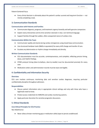Cardiac Care Unit (CCU) Excellence Manual Dr J L Meena
Cardiac Care Unit (CCU) Excellence Manual – Dr J L Meena | Page 18
Patient-Centered Focus
● Every clinical decision is ultimately about the patient's cardiac survival and long-term function — not
merely completing a task.
3. Communication Standards
Communication with Patients and Families
● Communicate diagnosis, prognosis, and treatment urgency honestly and with genuine compassion.
● Explain every intervention and its time-sensitive rationale in clear, non-technical language.
● Support families through the sudden, often unexpected nature of cardiac crisis.
Communication Within the Team
● Communicate rapidly and clearly during cardiac emergencies using closed-loop communication.
● Use structured handover tools (SBAR or equivalent) for every shift change and transfer of care.
● Escalate any deterioration or rhythm change immediately and directly.
Written Communication Standards
● CCU documentation must be accurate, contemporaneous, and complete, reflecting precise timing,
doses, and rhythm findings.
● STEMI protocol timing (door-to-balloon, door-to-needle) must be documented precisely for every
case.
● Medication orders and administration records must be exact and legible.
4. Confidentiality and Information Security
Overview
CCU care involves continuous monitoring data and sensitive cardiac diagnoses, requiring particular
confidentiality discipline throughout admission.
Responsibilities
● Discuss patient information only in appropriate clinical settings and only with those who have a
legitimate need to know.
● Protect access credentials for EMR/HIS and cardiac monitoring systems.
● Apply particular discretion for sensitive prognostic discussions.
5. Ethical Standards
Core Ethical Principles for CCU Practice
Non-Maleficence
● Never allow a known monitoring gap or medication safety lapse to persist unaddressed.
 