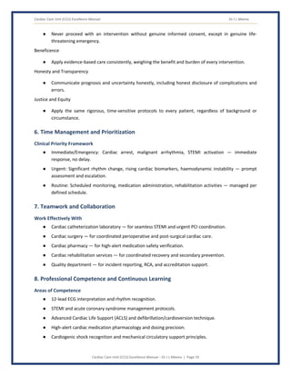 Cardiac Care Unit (CCU) Excellence Manual Dr J L Meena
Cardiac Care Unit (CCU) Excellence Manual – Dr J L Meena | Page 19
● Never proceed with an intervention without genuine informed consent, except in genuine life-
threatening emergency.
Beneficence
● Apply evidence-based care consistently, weighing the benefit and burden of every intervention.
Honesty and Transparency
● Communicate prognosis and uncertainty honestly, including honest disclosure of complications and
errors.
Justice and Equity
● Apply the same rigorous, time-sensitive protocols to every patient, regardless of background or
circumstance.
6. Time Management and Prioritization
Clinical Priority Framework
● Immediate/Emergency: Cardiac arrest, malignant arrhythmia, STEMI activation — immediate
response, no delay.
● Urgent: Significant rhythm change, rising cardiac biomarkers, haemodynamic instability — prompt
assessment and escalation.
● Routine: Scheduled monitoring, medication administration, rehabilitation activities — managed per
defined schedule.
7. Teamwork and Collaboration
Work Effectively With
● Cardiac catheterization laboratory — for seamless STEMI and urgent PCI coordination.
● Cardiac surgery — for coordinated perioperative and post-surgical cardiac care.
● Cardiac pharmacy — for high-alert medication safety verification.
● Cardiac rehabilitation services — for coordinated recovery and secondary prevention.
● Quality department — for incident reporting, RCA, and accreditation support.
8. Professional Competence and Continuous Learning
Areas of Competence
● 12-lead ECG interpretation and rhythm recognition.
● STEMI and acute coronary syndrome management protocols.
● Advanced Cardiac Life Support (ACLS) and defibrillation/cardioversion technique.
● High-alert cardiac medication pharmacology and dosing precision.
● Cardiogenic shock recognition and mechanical circulatory support principles.
 