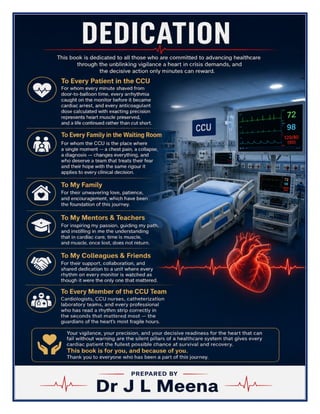 Cardiac Care Unit (CCU) Excellence Manual Dr J L Meena
Cardiac Care Unit (CCU) Excellence Manual – Dr J L Meena | Page 2
DEDICATION
This book is dedicated to all those who are committed to advancing healthcare through the unblinking vigilance
a heart in crisis demands, and the decisive action only minutes can reward.
To Every Patient in the CCU
For whom every minute shaved from door-to-balloon time, every arrhythmia caught on the monitor before it
became cardiac arrest, and every anticoagulant dose calculated with exacting precision represents heart
muscle preserved, and a life continued rather than cut short.
To Every Family in the Waiting Room
For whom the CCU is the place where a single moment — a chest pain, a collapse, a diagnosis — changes
everything, and who deserve a team that treats their fear and their hope with the same rigour it applies to
every clinical decision.
To My Family
For their unwavering love, patience, and encouragement, which have been the foundation of this journey.
To My Mentors & Teachers
For inspiring my passion, guiding my path, and instilling in me the understanding that in cardiac care, time is
muscle, and muscle, once lost, does not return.
To My Colleagues & Friends
For their support, collaboration, and shared dedication to a unit where every rhythm on every monitor is
watched as though it were the only one that mattered.
To Every Member of the CCU Team
Cardiologists, CCU nurses, catheterization laboratory teams, and every professional who has read a rhythm
strip correctly in the seconds that mattered most — the guardians of the heart's most fragile hours.
Your vigilance, your precision, and your decisive readiness for the heart that can fail without warning are
the silent pillars of a healthcare system that gives every cardiac patient the fullest possible chance at
survival and recovery. This book is for you, and because of you. Thank you to everyone who has been a part
of this journey.
Dr J L Meena
 