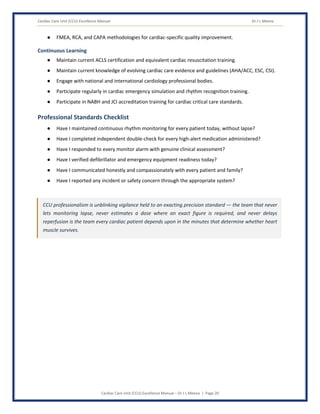 Cardiac Care Unit (CCU) Excellence Manual Dr J L Meena
Cardiac Care Unit (CCU) Excellence Manual – Dr J L Meena | Page 20
● FMEA, RCA, and CAPA methodologies for cardiac-specific quality improvement.
Continuous Learning
● Maintain current ACLS certification and equivalent cardiac resuscitation training.
● Maintain current knowledge of evolving cardiac care evidence and guidelines (AHA/ACC, ESC, CSI).
● Engage with national and international cardiology professional bodies.
● Participate regularly in cardiac emergency simulation and rhythm recognition training.
● Participate in NABH and JCI accreditation training for cardiac critical care standards.
Professional Standards Checklist
● Have I maintained continuous rhythm monitoring for every patient today, without lapse?
● Have I completed independent double-check for every high-alert medication administered?
● Have I responded to every monitor alarm with genuine clinical assessment?
● Have I verified defibrillator and emergency equipment readiness today?
● Have I communicated honestly and compassionately with every patient and family?
● Have I reported any incident or safety concern through the appropriate system?
CCU professionalism is unblinking vigilance held to an exacting precision standard — the team that never
lets monitoring lapse, never estimates a dose where an exact figure is required, and never delays
reperfusion is the team every cardiac patient depends upon in the minutes that determine whether heart
muscle survives.
 