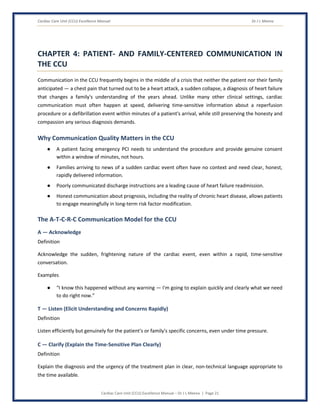 Cardiac Care Unit (CCU) Excellence Manual Dr J L Meena
Cardiac Care Unit (CCU) Excellence Manual – Dr J L Meena | Page 21
CHAPTER 4: PATIENT- AND FAMILY-CENTERED COMMUNICATION IN
THE CCU
Communication in the CCU frequently begins in the middle of a crisis that neither the patient nor their family
anticipated — a chest pain that turned out to be a heart attack, a sudden collapse, a diagnosis of heart failure
that changes a family's understanding of the years ahead. Unlike many other clinical settings, cardiac
communication must often happen at speed, delivering time-sensitive information about a reperfusion
procedure or a defibrillation event within minutes of a patient's arrival, while still preserving the honesty and
compassion any serious diagnosis demands.
Why Communication Quality Matters in the CCU
● A patient facing emergency PCI needs to understand the procedure and provide genuine consent
within a window of minutes, not hours.
● Families arriving to news of a sudden cardiac event often have no context and need clear, honest,
rapidly delivered information.
● Poorly communicated discharge instructions are a leading cause of heart failure readmission.
● Honest communication about prognosis, including the reality of chronic heart disease, allows patients
to engage meaningfully in long-term risk factor modification.
The A-T-C-R-C Communication Model for the CCU
A — Acknowledge
Definition
Acknowledge the sudden, frightening nature of the cardiac event, even within a rapid, time-sensitive
conversation.
Examples
● “I know this happened without any warning — I'm going to explain quickly and clearly what we need
to do right now.”
T — Listen (Elicit Understanding and Concerns Rapidly)
Definition
Listen efficiently but genuinely for the patient's or family's specific concerns, even under time pressure.
C — Clarify (Explain the Time-Sensitive Plan Clearly)
Definition
Explain the diagnosis and the urgency of the treatment plan in clear, non-technical language appropriate to
the time available.
 