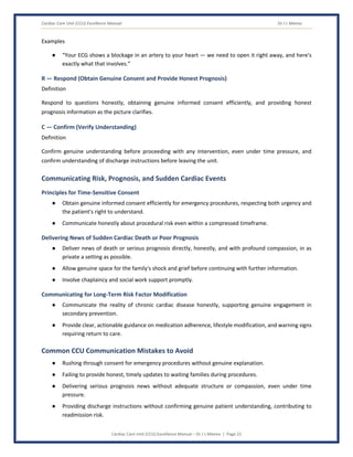 Cardiac Care Unit (CCU) Excellence Manual Dr J L Meena
Cardiac Care Unit (CCU) Excellence Manual – Dr J L Meena | Page 22
Examples
● “Your ECG shows a blockage in an artery to your heart — we need to open it right away, and here's
exactly what that involves.”
R — Respond (Obtain Genuine Consent and Provide Honest Prognosis)
Definition
Respond to questions honestly, obtaining genuine informed consent efficiently, and providing honest
prognosis information as the picture clarifies.
C — Confirm (Verify Understanding)
Definition
Confirm genuine understanding before proceeding with any intervention, even under time pressure, and
confirm understanding of discharge instructions before leaving the unit.
Communicating Risk, Prognosis, and Sudden Cardiac Events
Principles for Time-Sensitive Consent
● Obtain genuine informed consent efficiently for emergency procedures, respecting both urgency and
the patient's right to understand.
● Communicate honestly about procedural risk even within a compressed timeframe.
Delivering News of Sudden Cardiac Death or Poor Prognosis
● Deliver news of death or serious prognosis directly, honestly, and with profound compassion, in as
private a setting as possible.
● Allow genuine space for the family's shock and grief before continuing with further information.
● Involve chaplaincy and social work support promptly.
Communicating for Long-Term Risk Factor Modification
● Communicate the reality of chronic cardiac disease honestly, supporting genuine engagement in
secondary prevention.
● Provide clear, actionable guidance on medication adherence, lifestyle modification, and warning signs
requiring return to care.
Common CCU Communication Mistakes to Avoid
● Rushing through consent for emergency procedures without genuine explanation.
● Failing to provide honest, timely updates to waiting families during procedures.
● Delivering serious prognosis news without adequate structure or compassion, even under time
pressure.
● Providing discharge instructions without confirming genuine patient understanding, contributing to
readmission risk.
 