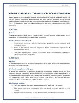 Cardiac Care Unit (CCU) Excellence Manual Dr J L Meena
Cardiac Care Unit (CCU) Excellence Manual – Dr J L Meena | Page 24
CHAPTER 5: PATIENT SAFETY AND CARDIAC CRITICAL CARE STANDARDS
Patient safety in the CCU is defined by speed and precision applied to an organ that fails without warning — a
unit that monitors continuously, reperfuses rapidly, and doses high-alert medications exactly produces
measurably better survival and long-term cardiac function than one relying on delayed or approximate care.
The R-T-A-C-A framework applies with particular intensity to the time-critical, narrow-margin nature of cardiac
critical care.
1. RESPECT
Definition
Treating every patient's cardiac survival chance and every minute of potential delay as equally critical,
regardless of the patient's background or the time of presentation.
How the CCU Demonstrates Respect
● Respect for Every Patient's Survival Chance: Apply the same rigorous, time-sensitive protocols to every
cardiac presentation.
● Respect for the Urgency of Time: Treat every minute of delay to reperfusion as a genuine loss of
irreplaceable heart muscle.
● Equal Service Standards: Apply the same STEMI protocol rigour and clinical care to every patient,
regardless of the hour of presentation.
2. TIMELINESS
Definition
Activating reperfusion protocols, responding to arrhythmias, and escalating deterioration within timeframes
that reflect cardiac time-sensitivity.
Why Timeliness Is a Patient Safety Issue
In no other area of medicine is the relationship between time and irreversible tissue loss as direct as in acute
myocardial infarction. Every minute of delay to reperfusion costs heart muscle that will never regenerate. A
malignant arrhythmia unaddressed for even a minute can be the difference between a successful defibrillation
and a fatal cardiac arrest. Time in the CCU is not a service quality metric — it is frequently the entire
determinant of how much heart muscle, and how much life, is preserved.
CCU Timeliness Standards
● STEMI door-to-balloon time: within international benchmark targets (e.g., ≤ 90 minutes).
● STEMI door-to-needle time (thrombolysis): within international benchmark targets (e.g., ≤ 30
minutes).
● Arrhythmia response: immediate, no delay, from recognition to defibrillation/cardioversion.
 