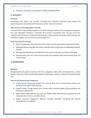 Cardiac Care Unit (CCU) Excellence Manual Dr J L Meena
Cardiac Care Unit (CCU) Excellence Manual – Dr J L Meena | Page 25
● Continuous monitoring: uninterrupted for 100% of admitted patients.
3. ACCURACY
Definition
Interpreting every rhythm strip correctly, calculating every high-alert medication dose exactly, and
documenting every clinical detail with the precision cardiac critical care demands.
Why Accuracy Is Non-Negotiable in the CCU
A misread rhythm strip can delay recognition of a life-threatening arrhythmia. An anticoagulation dosing error
can cause catastrophic bleeding or, conversely, fail to prevent a thrombotic event. Accuracy in the CCU,
sustained under the pressure of genuine time-sensitivity, is what separates safe cardiac critical care from one
of medicine's highest-risk environments for preventable harm.
Areas Requiring CCU Accuracy
● Rhythm Interpretation: Every ECG and monitor rhythm must be interpreted correctly and promptly.
● Medication Dosing: Every high-alert cardiac medication dose must be exact and independently double-
checked.
● Anticoagulation Monitoring: Every INR/aPTT result must be acted upon accurately and promptly.
● Documentation: Every CCU record must accurately and completely reflect precise timing, doses, and
clinical findings.
4. COMPASSION
Definition
Recognizing that every patient and family in the CCU is navigating a sudden, often unanticipated crisis, and that
genuine compassion, delivered within the discipline of rapid cardiac response, is itself part of excellent cardiac
care.
How the CCU Demonstrates Compassion
● Provide Genuine Reassurance Despite Time Pressure: Brief, sincere communication matters even
during the most urgent STEMI activation.
● Support Families Through Sudden Crisis: Provide honest, proactive updates during procedures and
following any deterioration.
● Deliver Difficult News with Structure and Care: Sudden cardiac death disclosure deserves the same
compassionate structure as any other setting.
● Support Long-Term Engagement: Approach secondary prevention counselling with genuine
encouragement, not judgment.
 