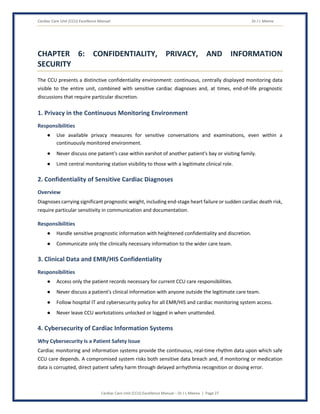Cardiac Care Unit (CCU) Excellence Manual Dr J L Meena
Cardiac Care Unit (CCU) Excellence Manual – Dr J L Meena | Page 27
CHAPTER 6: CONFIDENTIALITY, PRIVACY, AND INFORMATION
SECURITY
The CCU presents a distinctive confidentiality environment: continuous, centrally displayed monitoring data
visible to the entire unit, combined with sensitive cardiac diagnoses and, at times, end-of-life prognostic
discussions that require particular discretion.
1. Privacy in the Continuous Monitoring Environment
Responsibilities
● Use available privacy measures for sensitive conversations and examinations, even within a
continuously monitored environment.
● Never discuss one patient's case within earshot of another patient's bay or visiting family.
● Limit central monitoring station visibility to those with a legitimate clinical role.
2. Confidentiality of Sensitive Cardiac Diagnoses
Overview
Diagnoses carrying significant prognostic weight, including end-stage heart failure or sudden cardiac death risk,
require particular sensitivity in communication and documentation.
Responsibilities
● Handle sensitive prognostic information with heightened confidentiality and discretion.
● Communicate only the clinically necessary information to the wider care team.
3. Clinical Data and EMR/HIS Confidentiality
Responsibilities
● Access only the patient records necessary for current CCU care responsibilities.
● Never discuss a patient's clinical information with anyone outside the legitimate care team.
● Follow hospital IT and cybersecurity policy for all EMR/HIS and cardiac monitoring system access.
● Never leave CCU workstations unlocked or logged in when unattended.
4. Cybersecurity of Cardiac Information Systems
Why Cybersecurity Is a Patient Safety Issue
Cardiac monitoring and information systems provide the continuous, real-time rhythm data upon which safe
CCU care depends. A compromised system risks both sensitive data breach and, if monitoring or medication
data is corrupted, direct patient safety harm through delayed arrhythmia recognition or dosing error.
 