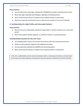 Cardiac Care Unit (CCU) Excellence Manual Dr J L Meena
Cardiac Care Unit (CCU) Excellence Manual – Dr J L Meena | Page 28
Responsibilities
● Use only authorized, unique login credentials for all EMR/HIS and cardiac monitoring system access.
● Never share login credentials with colleagues, regardless of workload pressure.
● Never connect personal devices to hospital clinical networks without IT authorization.
● Report any suspected unauthorized access or cybersecurity anomaly to IT security immediately.
5. Confidentiality for High-Profile and Vulnerable Patients
Responsibilities
● Maintain the same confidentiality standard for high-profile or notorious patients as for every other
patient.
● Never disclose patient identity, diagnosis, or condition to media or unauthorized persons.
Confidentiality Checklist for the CCU Team
● Use available privacy measures for sensitive conversations within the monitored environment.
● Handle sensitive prognostic diagnoses with heightened discretion.
● Use only authorized credentials for EMR/HIS and monitoring systems.
● Never connect personal devices to hospital clinical networks without IT authorization.
In the CCU, confidentiality must be actively maintained within a continuously monitored, centrally visible
environment, for cardiac diagnoses and prognoses that carry particular emotional and clinical sensitivity.
 