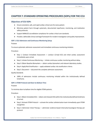 Cardiac Care Unit (CCU) Excellence Manual Dr J L Meena
Cardiac Care Unit (CCU) Excellence Manual – Dr J L Meena | Page 29
CHAPTER 7: STANDARD OPERATING PROCEDURES (SOPs) FOR THE CCU
Objectives of CCU SOPs
● Ensure consistent, safe, and rapid cardiac critical care for every patient.
● Minimize patient harm through systematic, documented reperfusion, monitoring, and medication
safety protocols.
● Support NABH/JCI accreditation compliance for cardiac critical care standards.
● Provide a defensible clinical and legal framework for incident investigation and quality improvement.
SOP 1: CCU Admission and Continuous Monitoring Setup
Purpose
To ensure systematic admission assessment and immediate continuous monitoring initiation.
Procedure
● Step 1: Conduct Immediate Assessment — conduct 12-lead ECG and initial cardiac assessment
immediately upon arrival.
● Step 2: Initiate Continuous Monitoring — initiate continuous cardiac monitoring without delay.
● Step 3: Obtain Baseline Biomarkers — obtain cardiac biomarkers and relevant laboratory studies.
● Step 4: Apply Risk Stratification — apply validated cardiac risk stratification criteria.
● Step 5: Document — document the complete admission assessment.
Quality Standards
● 100% of admissions include continuous monitoring initiated within the institutionally defined
timeframe.
SOP 2: STEMI Protocol and Door-to-Balloon Time
Purpose
To minimize door-to-balloon time for eligible STEMI patients.
Procedure
● Step 1: Obtain Immediate ECG — obtain and interpret ECG within the institutionally defined timeframe
of arrival.
● Step 2: Activate STEMI Protocol — activate the cardiac catheterization team immediately upon STEMI
recognition.
● Step 3: Administer Initial Therapy — administer evidence-based initial pharmacological therapy per
protocol.
 