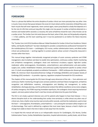 Cardiac Care Unit (CCU) Excellence Manual Dr J L Meena
Cardiac Care Unit (CCU) Excellence Manual – Dr J L Meena | Page 3
FOREWORD
There is a phrase that defines the entire discipline of cardiac critical care more precisely than any other: time
is muscle. Every minute that passes between the onset of a heart attack and the restoration of blood flow costs
heart muscle that will never regenerate, never contract again, never pump blood to a body that depends on it
for the rest of a life that continues long after this single crisis has passed. A cardiac arrhythmia detected on a
monitor and treated within seconds is a recovery; the same arrhythmia missed for even a few minutes can be
a cardiac arrest. The Cardiac Care Unit exists because the heart, when it fails, does not fail gradually and gently
— it fails suddenly, and the team watching over it must be positioned to act before the failure becomes
irreversible.
The “Cardiac Care Unit (CCU) Excellence Manual: Global Standards for Cardiac Critical Care Excellence, Patient
Safety, and Quality Healthcare” has been developed to provide a comprehensive professional framework for
the multidisciplinary CCU team — cardiologists, CCU nurses, cardiac catheterization teams, and allied cardiac
critical care professionals — working together to protect patients whose survival is frequently measured in
minutes rather than hours.
This manual brings together internationally recognized principles of acute coronary syndrome and STEMI
management, door-to-balloon and door-to-needle time optimization, continuous cardiac rhythm monitoring
and arrhythmia management, cardiogenic shock and mechanical circulatory support, high-alert cardiac
medication safety (anticoagulants, thrombolytics, antiarrhythmics), post-catheterization and post-cardiac-
surgery care, cardiac rehabilitation initiation, and continuous quality improvement specific to cardiac critical
care. It is built around globally accepted accreditation frameworks — WHO cardiovascular disease guidelines,
NABH, JCI, American Heart Association/American College of Cardiology (AHA/ACC) and European Society of
Cardiology (ESC) standards — to provide a rigorous, regulation-compliant framework for CCU excellence.
The chapters of this manual guide the CCU team through every dimension of the role — from admission and
continuous rhythm monitoring, through acute coronary syndrome and heart failure management, arrhythmia
recognition and defibrillation readiness, anticoagulation and bleeding risk management, to cardiac
rehabilitation, discharge planning, and the professional conduct that defines excellence across every category
of cardiac emergency: the STEMI requiring immediate reperfusion, the cardiogenic shock requiring mechanical
support, and every patient whose heart's next few minutes will determine the years that follow.
The CCU is not simply a general intensive care unit for patients who happen to have heart disease — it is a
distinct discipline built on the understanding that cardiac time-sensitivity is unlike almost any other area of
critical care, that a rhythm strip must be read correctly within seconds, and that the medications used to treat
the heart — anticoagulants, thrombolytics, antiarrhythmics — carry among the narrowest safety margins in all
of pharmacology. Their work is defined by a vigilance that must never lapse, because a heart's rhythm can
change from stable to fatal in the time it takes to look away from the monitor.
It is hoped that this manual will serve as an indispensable resource for Cardiologists, CCU Nurses, Cardiac
Catheterization Teams, Cardiac Rehabilitation Specialists, hospital administrators, quality heads, and all those
 