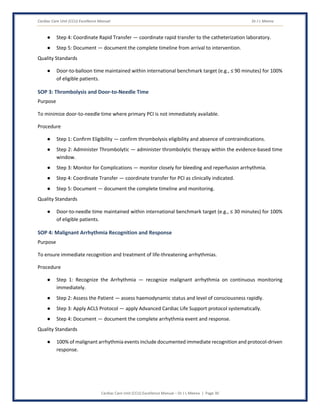 Cardiac Care Unit (CCU) Excellence Manual Dr J L Meena
Cardiac Care Unit (CCU) Excellence Manual – Dr J L Meena | Page 30
● Step 4: Coordinate Rapid Transfer — coordinate rapid transfer to the catheterization laboratory.
● Step 5: Document — document the complete timeline from arrival to intervention.
Quality Standards
● Door-to-balloon time maintained within international benchmark target (e.g., ≤ 90 minutes) for 100%
of eligible patients.
SOP 3: Thrombolysis and Door-to-Needle Time
Purpose
To minimize door-to-needle time where primary PCI is not immediately available.
Procedure
● Step 1: Confirm Eligibility — confirm thrombolysis eligibility and absence of contraindications.
● Step 2: Administer Thrombolytic — administer thrombolytic therapy within the evidence-based time
window.
● Step 3: Monitor for Complications — monitor closely for bleeding and reperfusion arrhythmia.
● Step 4: Coordinate Transfer — coordinate transfer for PCI as clinically indicated.
● Step 5: Document — document the complete timeline and monitoring.
Quality Standards
● Door-to-needle time maintained within international benchmark target (e.g., ≤ 30 minutes) for 100%
of eligible patients.
SOP 4: Malignant Arrhythmia Recognition and Response
Purpose
To ensure immediate recognition and treatment of life-threatening arrhythmias.
Procedure
● Step 1: Recognize the Arrhythmia — recognize malignant arrhythmia on continuous monitoring
immediately.
● Step 2: Assess the Patient — assess haemodynamic status and level of consciousness rapidly.
● Step 3: Apply ACLS Protocol — apply Advanced Cardiac Life Support protocol systematically.
● Step 4: Document — document the complete arrhythmia event and response.
Quality Standards
● 100% of malignant arrhythmia events include documented immediate recognition and protocol-driven
response.
 