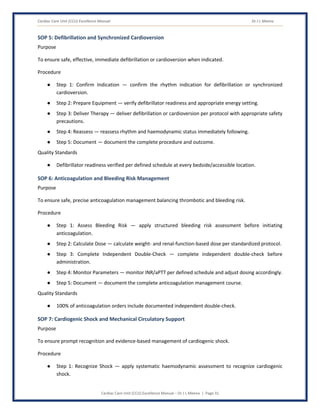 Cardiac Care Unit (CCU) Excellence Manual Dr J L Meena
Cardiac Care Unit (CCU) Excellence Manual – Dr J L Meena | Page 31
SOP 5: Defibrillation and Synchronized Cardioversion
Purpose
To ensure safe, effective, immediate defibrillation or cardioversion when indicated.
Procedure
● Step 1: Confirm Indication — confirm the rhythm indication for defibrillation or synchronized
cardioversion.
● Step 2: Prepare Equipment — verify defibrillator readiness and appropriate energy setting.
● Step 3: Deliver Therapy — deliver defibrillation or cardioversion per protocol with appropriate safety
precautions.
● Step 4: Reassess — reassess rhythm and haemodynamic status immediately following.
● Step 5: Document — document the complete procedure and outcome.
Quality Standards
● Defibrillator readiness verified per defined schedule at every bedside/accessible location.
SOP 6: Anticoagulation and Bleeding Risk Management
Purpose
To ensure safe, precise anticoagulation management balancing thrombotic and bleeding risk.
Procedure
● Step 1: Assess Bleeding Risk — apply structured bleeding risk assessment before initiating
anticoagulation.
● Step 2: Calculate Dose — calculate weight- and renal-function-based dose per standardized protocol.
● Step 3: Complete Independent Double-Check — complete independent double-check before
administration.
● Step 4: Monitor Parameters — monitor INR/aPTT per defined schedule and adjust dosing accordingly.
● Step 5: Document — document the complete anticoagulation management course.
Quality Standards
● 100% of anticoagulation orders include documented independent double-check.
SOP 7: Cardiogenic Shock and Mechanical Circulatory Support
Purpose
To ensure prompt recognition and evidence-based management of cardiogenic shock.
Procedure
● Step 1: Recognize Shock — apply systematic haemodynamic assessment to recognize cardiogenic
shock.
 