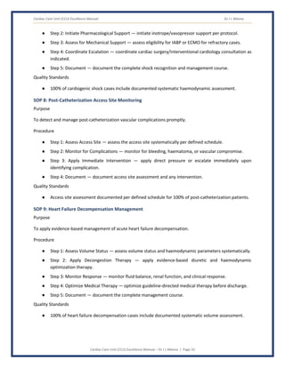 Cardiac Care Unit (CCU) Excellence Manual Dr J L Meena
Cardiac Care Unit (CCU) Excellence Manual – Dr J L Meena | Page 32
● Step 2: Initiate Pharmacological Support — initiate inotrope/vasopressor support per protocol.
● Step 3: Assess for Mechanical Support — assess eligibility for IABP or ECMO for refractory cases.
● Step 4: Coordinate Escalation — coordinate cardiac surgery/interventional cardiology consultation as
indicated.
● Step 5: Document — document the complete shock recognition and management course.
Quality Standards
● 100% of cardiogenic shock cases include documented systematic haemodynamic assessment.
SOP 8: Post-Catheterization Access Site Monitoring
Purpose
To detect and manage post-catheterization vascular complications promptly.
Procedure
● Step 1: Assess Access Site — assess the access site systematically per defined schedule.
● Step 2: Monitor for Complications — monitor for bleeding, haematoma, or vascular compromise.
● Step 3: Apply Immediate Intervention — apply direct pressure or escalate immediately upon
identifying complication.
● Step 4: Document — document access site assessment and any intervention.
Quality Standards
● Access site assessment documented per defined schedule for 100% of post-catheterization patients.
SOP 9: Heart Failure Decompensation Management
Purpose
To apply evidence-based management of acute heart failure decompensation.
Procedure
● Step 1: Assess Volume Status — assess volume status and haemodynamic parameters systematically.
● Step 2: Apply Decongestion Therapy — apply evidence-based diuretic and haemodynamic
optimization therapy.
● Step 3: Monitor Response — monitor fluid balance, renal function, and clinical response.
● Step 4: Optimize Medical Therapy — optimize guideline-directed medical therapy before discharge.
● Step 5: Document — document the complete management course.
Quality Standards
● 100% of heart failure decompensation cases include documented systematic volume assessment.
 