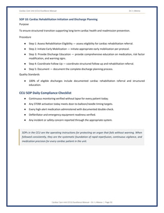 Cardiac Care Unit (CCU) Excellence Manual Dr J L Meena
Cardiac Care Unit (CCU) Excellence Manual – Dr J L Meena | Page 33
SOP 10: Cardiac Rehabilitation Initiation and Discharge Planning
Purpose
To ensure structured transition supporting long-term cardiac health and readmission prevention.
Procedure
● Step 1: Assess Rehabilitation Eligibility — assess eligibility for cardiac rehabilitation referral.
● Step 2: Initiate Early Mobilization — initiate appropriate early mobilization per protocol.
● Step 3: Provide Discharge Education — provide comprehensive education on medication, risk factor
modification, and warning signs.
● Step 4: Coordinate Follow-Up — coordinate structured follow-up and rehabilitation referral.
● Step 5: Document — document the complete discharge planning process.
Quality Standards
● 100% of eligible discharges include documented cardiac rehabilitation referral and structured
education.
CCU SOP Daily Compliance Checklist
● Continuous monitoring verified without lapse for every patient today.
● Any STEMI activation today meets door-to-balloon/needle timing targets.
● Every high-alert medication administered with documented double-check.
● Defibrillator and emergency equipment readiness verified.
● Any incident or safety concern reported through the appropriate system.
SOPs in the CCU are the operating instructions for protecting an organ that fails without warning. When
followed consistently, they are the systematic foundation of rapid reperfusion, continuous vigilance, and
medication precision for every cardiac patient in the unit.
 