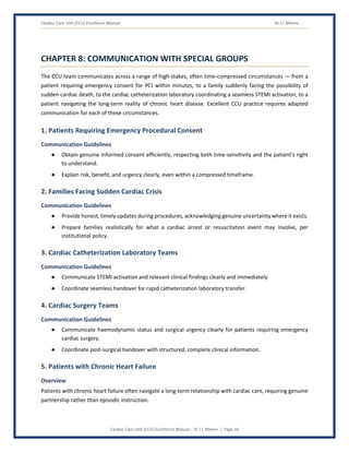 Cardiac Care Unit (CCU) Excellence Manual Dr J L Meena
Cardiac Care Unit (CCU) Excellence Manual – Dr J L Meena | Page 34
CHAPTER 8: COMMUNICATION WITH SPECIAL GROUPS
The CCU team communicates across a range of high-stakes, often time-compressed circumstances — from a
patient requiring emergency consent for PCI within minutes, to a family suddenly facing the possibility of
sudden cardiac death, to the cardiac catheterization laboratory coordinating a seamless STEMI activation, to a
patient navigating the long-term reality of chronic heart disease. Excellent CCU practice requires adapted
communication for each of these circumstances.
1. Patients Requiring Emergency Procedural Consent
Communication Guidelines
● Obtain genuine informed consent efficiently, respecting both time-sensitivity and the patient's right
to understand.
● Explain risk, benefit, and urgency clearly, even within a compressed timeframe.
2. Families Facing Sudden Cardiac Crisis
Communication Guidelines
● Provide honest, timely updates during procedures, acknowledging genuine uncertainty where it exists.
● Prepare families realistically for what a cardiac arrest or resuscitation event may involve, per
institutional policy.
3. Cardiac Catheterization Laboratory Teams
Communication Guidelines
● Communicate STEMI activation and relevant clinical findings clearly and immediately.
● Coordinate seamless handover for rapid catheterization laboratory transfer.
4. Cardiac Surgery Teams
Communication Guidelines
● Communicate haemodynamic status and surgical urgency clearly for patients requiring emergency
cardiac surgery.
● Coordinate post-surgical handover with structured, complete clinical information.
5. Patients with Chronic Heart Failure
Overview
Patients with chronic heart failure often navigate a long-term relationship with cardiac care, requiring genuine
partnership rather than episodic instruction.
 