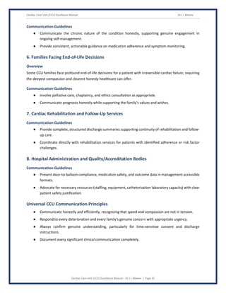Cardiac Care Unit (CCU) Excellence Manual Dr J L Meena
Cardiac Care Unit (CCU) Excellence Manual – Dr J L Meena | Page 35
Communication Guidelines
● Communicate the chronic nature of the condition honestly, supporting genuine engagement in
ongoing self-management.
● Provide consistent, actionable guidance on medication adherence and symptom monitoring.
6. Families Facing End-of-Life Decisions
Overview
Some CCU families face profound end-of-life decisions for a patient with irreversible cardiac failure, requiring
the deepest compassion and clearest honesty healthcare can offer.
Communication Guidelines
● Involve palliative care, chaplaincy, and ethics consultation as appropriate.
● Communicate prognosis honestly while supporting the family's values and wishes.
7. Cardiac Rehabilitation and Follow-Up Services
Communication Guidelines
● Provide complete, structured discharge summaries supporting continuity of rehabilitation and follow-
up care.
● Coordinate directly with rehabilitation services for patients with identified adherence or risk factor
challenges.
8. Hospital Administration and Quality/Accreditation Bodies
Communication Guidelines
● Present door-to-balloon compliance, medication safety, and outcome data in management-accessible
formats.
● Advocate for necessary resources (staffing, equipment, catheterization laboratory capacity) with clear
patient safety justification.
Universal CCU Communication Principles
● Communicate honestly and efficiently, recognizing that speed and compassion are not in tension.
● Respond to every deterioration and every family's genuine concern with appropriate urgency.
● Always confirm genuine understanding, particularly for time-sensitive consent and discharge
instructions.
● Document every significant clinical communication completely.
 